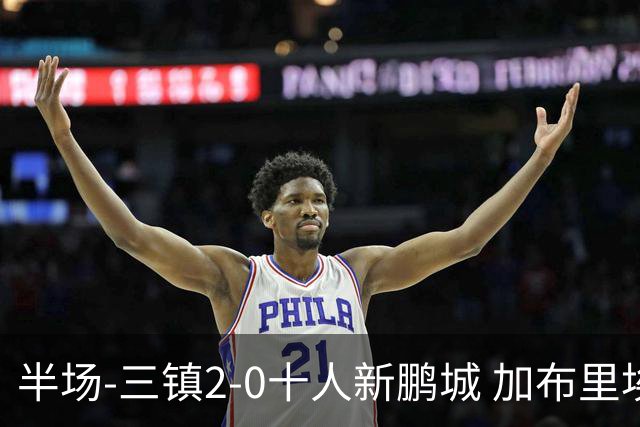 半场-三镇2-0十人新鹏城 加布里埃尔13分钟直红熊继政汪晋贤破门