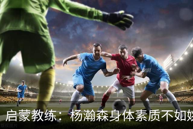 启蒙教练：杨瀚森身体素质不如姚明大郅阿联 我让他打后卫练技术