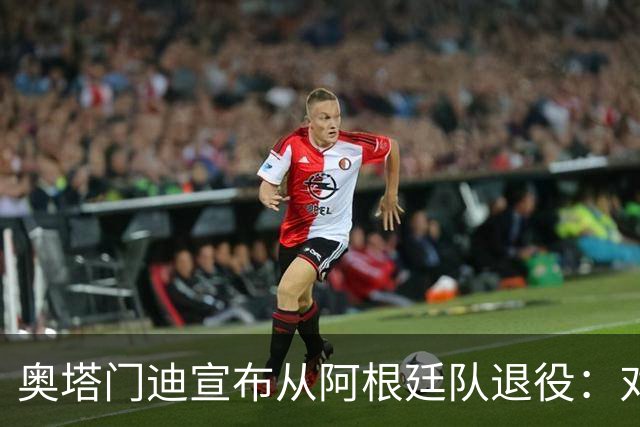 奥塔门迪宣布从阿根廷队退役：对蓝白的爱将伴随一生