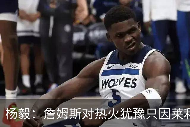 杨毅：詹姆斯对热火犹豫只因莱利还在 他当初就是受不了后者才走