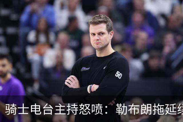 骑士电台主持怒喷：勒布朗拖延续约，这已经让人恼火