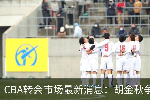 CBA转会市场最新消息：胡金秋争夺战再升级，广东新大外援正式官宣