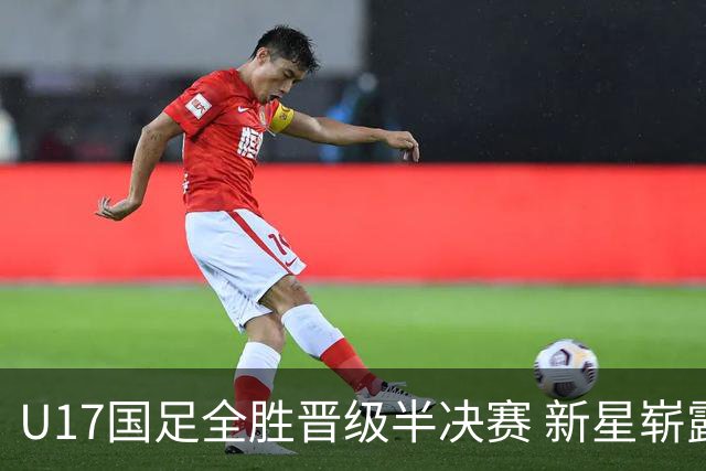 U17国足全胜晋级半决赛 新星崭露头角彰显中国足球希望